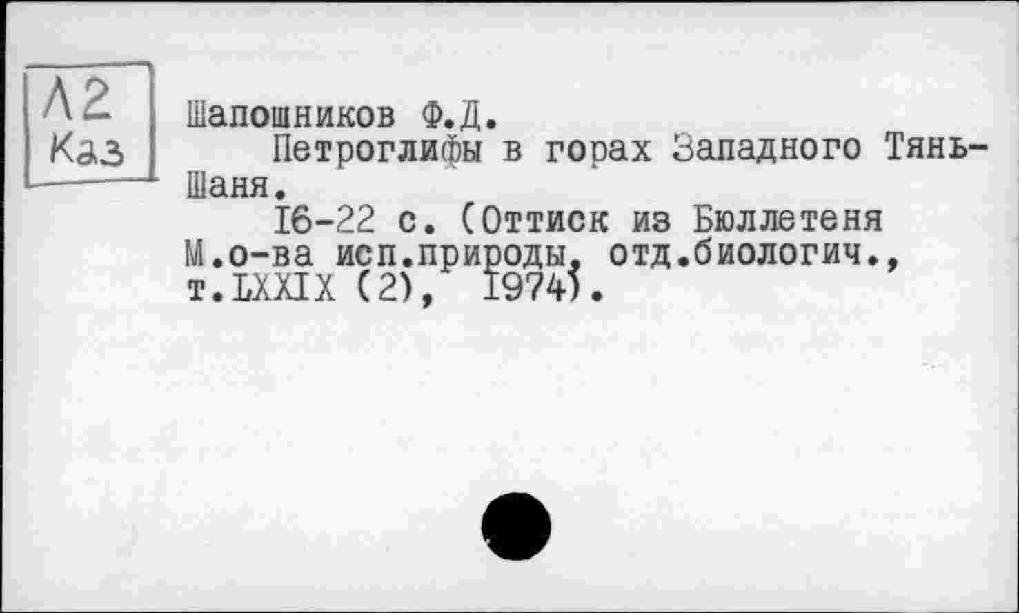 ﻿Каз
Шапошников Ф.Д.
Петроглифы в горах Западного Тянь-Шаня.
16-22 с. (Оттиск из Бюллетеня М.о-ва исп.природы, отд.биологич., T.LXXIX (2), 1974).